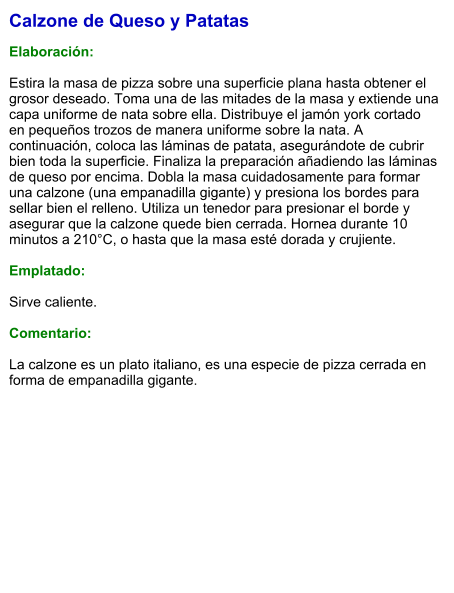 Calzone de Queso y Patatas  Elaboración:  Estira la masa de pizza sobre una superficie plana hasta obtener el grosor deseado. Toma una de las mitades de la masa y extiende una capa uniforme de nata sobre ella. Distribuye el jamón york cortado en pequeños trozos de manera uniforme sobre la nata. A continuación, coloca las láminas de patata, asegurándote de cubrir bien toda la superficie. Finaliza la preparación añadiendo las láminas de queso por encima. Dobla la masa cuidadosamente para formar una calzone (una empanadilla gigante) y presiona los bordes para sellar bien el relleno. Utiliza un tenedor para presionar el borde y asegurar que la calzone quede bien cerrada. Hornea durante 10 minutos a 210°C, o hasta que la masa esté dorada y crujiente.    Emplatado:  Sirve caliente.   Comentario:  La calzone es un plato italiano, es una especie de pizza cerrada en forma de empanadilla gigante.