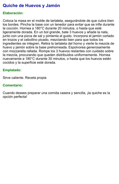 Quiche de Huevos y Jamón  Elaboración:  Coloca la masa en el molde de tartaleta, asegurándote de que cubra bien los bordes. Pincha la base con un tenedor para evitar que se infle durante la cocción. Hornea a 180°C durante 20 minutos, o hasta que esté ligeramente dorada. En un bol grande, bate 3 huevos y añade la nata, junto con una pizca de sal y pimienta al gusto. Incorpora el jamón cortado en trozos y el cebollino picado, mezclando bien para que todos los ingredientes se integren. Retira la tartaleta del horno y vierte la mezcla de huevo y jamón sobre la base prehorneada. Espolvorea generosamente con mozzarella rallada. Rompe los 3 huevos restantes con cuidado sobre la mezcla, procurando que queden distribuidos uniformemente. Hornea nuevamente a 180°C durante 30 minutos, o hasta que los huevos estén cocidos y la superficie esté dorada.    Emplatado:  Sirve caliente. Receta propia  Comentario:  Cuando desees preparar una comida casera y sencilla, ¡la quiche es la opción perfecta!