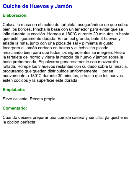 Quiche de Huevos y Jamón  Elaboración:  Coloca la masa en el molde de tartaleta, asegurándote de que cubra bien los bordes. Pincha la base con un tenedor para evitar que se infle durante la cocción. Hornea a 180°C durante 20 minutos, o hasta que esté ligeramente dorada. En un bol grande, bate 3 huevos y añade la nata, junto con una pizca de sal y pimienta al gusto. Incorpora el jamón cortado en trozos y el cebollino picado, mezclando bien para que todos los ingredientes se integren. Retira la tartaleta del horno y vierte la mezcla de huevo y jamón sobre la base prehorneada. Espolvorea generosamente con mozzarella rallada. Rompe los 3 huevos restantes con cuidado sobre la mezcla, procurando que queden distribuidos uniformemente. Hornea nuevamente a 180°C durante 30 minutos, o hasta que los huevos estén cocidos y la superficie esté dorada.    Emplatado:  Sirve caliente. Receta propia  Comentario:  Cuando desees preparar una comida casera y sencilla, ¡la quiche es la opción perfecta!
