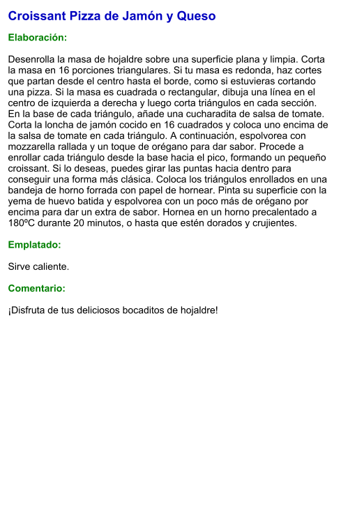 Croissant Pizza de Jamón y Queso  Elaboración:  Desenrolla la masa de hojaldre sobre una superficie plana y limpia. Corta la masa en 16 porciones triangulares. Si tu masa es redonda, haz cortes que partan desde el centro hasta el borde, como si estuvieras cortando una pizza. Si la masa es cuadrada o rectangular, dibuja una línea en el centro de izquierda a derecha y luego corta triángulos en cada sección. En la base de cada triángulo, añade una cucharadita de salsa de tomate. Corta la loncha de jamón cocido en 16 cuadrados y coloca uno encima de la salsa de tomate en cada triángulo. A continuación, espolvorea con mozzarella rallada y un toque de orégano para dar sabor. Procede a enrollar cada triángulo desde la base hacia el pico, formando un pequeño croissant. Si lo deseas, puedes girar las puntas hacia dentro para conseguir una forma más clásica. Coloca los triángulos enrollados en una bandeja de horno forrada con papel de hornear. Pinta su superficie con la yema de huevo batida y espolvorea con un poco más de orégano por encima para dar un extra de sabor. Hornea en un horno precalentado a 180ºC durante 20 minutos, o hasta que estén dorados y crujientes.   Emplatado:  Sirve caliente.   Comentario:  ¡Disfruta de tus deliciosos bocaditos de hojaldre!