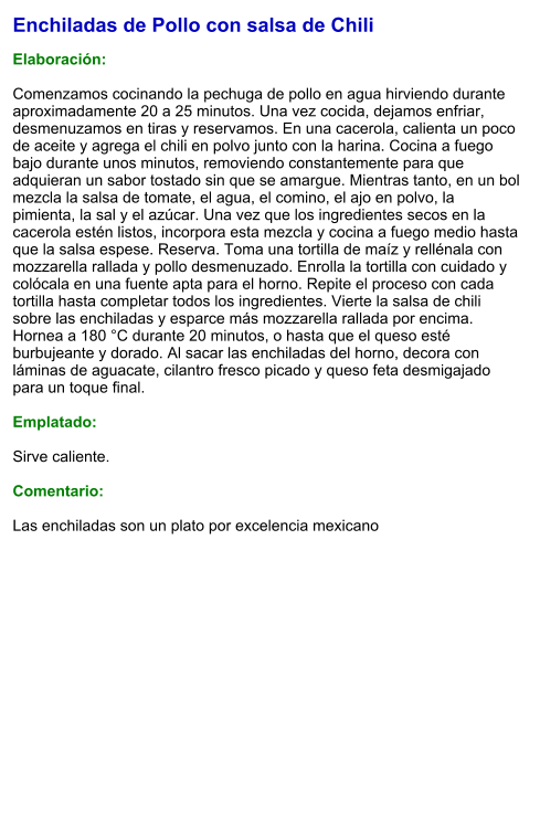Enchiladas de Pollo con salsa de Chili  Elaboración:  Comenzamos cocinando la pechuga de pollo en agua hirviendo durante aproximadamente 20 a 25 minutos. Una vez cocida, dejamos enfriar, desmenuzamos en tiras y reservamos. En una cacerola, calienta un poco de aceite y agrega el chili en polvo junto con la harina. Cocina a fuego bajo durante unos minutos, removiendo constantemente para que adquieran un sabor tostado sin que se amargue. Mientras tanto, en un bol mezcla la salsa de tomate, el agua, el comino, el ajo en polvo, la pimienta, la sal y el azúcar. Una vez que los ingredientes secos en la cacerola estén listos, incorpora esta mezcla y cocina a fuego medio hasta que la salsa espese. Reserva. Toma una tortilla de maíz y rellénala con mozzarella rallada y pollo desmenuzado. Enrolla la tortilla con cuidado y colócala en una fuente apta para el horno. Repite el proceso con cada tortilla hasta completar todos los ingredientes. Vierte la salsa de chili sobre las enchiladas y esparce más mozzarella rallada por encima. Hornea a 180 °C durante 20 minutos, o hasta que el queso esté burbujeante y dorado. Al sacar las enchiladas del horno, decora con láminas de aguacate, cilantro fresco picado y queso feta desmigajado para un toque final.  Emplatado:  Sirve caliente.   Comentario:  Las enchiladas son un plato por excelencia mexicano