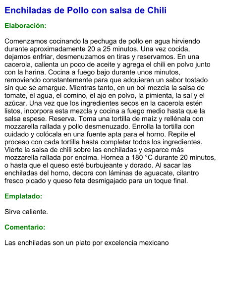 Enchiladas de Pollo con salsa de Chili  Elaboración:  Comenzamos cocinando la pechuga de pollo en agua hirviendo durante aproximadamente 20 a 25 minutos. Una vez cocida, dejamos enfriar, desmenuzamos en tiras y reservamos. En una cacerola, calienta un poco de aceite y agrega el chili en polvo junto con la harina. Cocina a fuego bajo durante unos minutos, removiendo constantemente para que adquieran un sabor tostado sin que se amargue. Mientras tanto, en un bol mezcla la salsa de tomate, el agua, el comino, el ajo en polvo, la pimienta, la sal y el azúcar. Una vez que los ingredientes secos en la cacerola estén listos, incorpora esta mezcla y cocina a fuego medio hasta que la salsa espese. Reserva. Toma una tortilla de maíz y rellénala con mozzarella rallada y pollo desmenuzado. Enrolla la tortilla con cuidado y colócala en una fuente apta para el horno. Repite el proceso con cada tortilla hasta completar todos los ingredientes. Vierte la salsa de chili sobre las enchiladas y esparce más mozzarella rallada por encima. Hornea a 180 °C durante 20 minutos, o hasta que el queso esté burbujeante y dorado. Al sacar las enchiladas del horno, decora con láminas de aguacate, cilantro fresco picado y queso feta desmigajado para un toque final.  Emplatado:  Sirve caliente.   Comentario:  Las enchiladas son un plato por excelencia mexicano