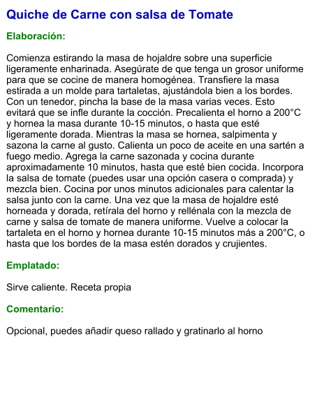 Quiche de Carne con salsa de Tomate  Elaboración:  Comienza estirando la masa de hojaldre sobre una superficie ligeramente enharinada. Asegúrate de que tenga un grosor uniforme para que se cocine de manera homogénea. Transfiere la masa estirada a un molde para tartaletas, ajustándola bien a los bordes.  Con un tenedor, pincha la base de la masa varias veces. Esto evitará que se infle durante la cocción. Precalienta el horno a 200°C y hornea la masa durante 10-15 minutos, o hasta que esté ligeramente dorada. Mientras la masa se hornea, salpimenta y sazona la carne al gusto. Calienta un poco de aceite en una sartén a fuego medio. Agrega la carne sazonada y cocina durante aproximadamente 10 minutos, hasta que esté bien cocida. Incorpora la salsa de tomate (puedes usar una opción casera o comprada) y mezcla bien. Cocina por unos minutos adicionales para calentar la salsa junto con la carne. Una vez que la masa de hojaldre esté horneada y dorada, retírala del horno y rellénala con la mezcla de carne y salsa de tomate de manera uniforme. Vuelve a colocar la tartaleta en el horno y hornea durante 10-15 minutos más a 200°C, o hasta que los bordes de la masa estén dorados y crujientes.   Emplatado:  Sirve caliente. Receta propia  Comentario:  Opcional, puedes añadir queso rallado y gratinarlo al horno