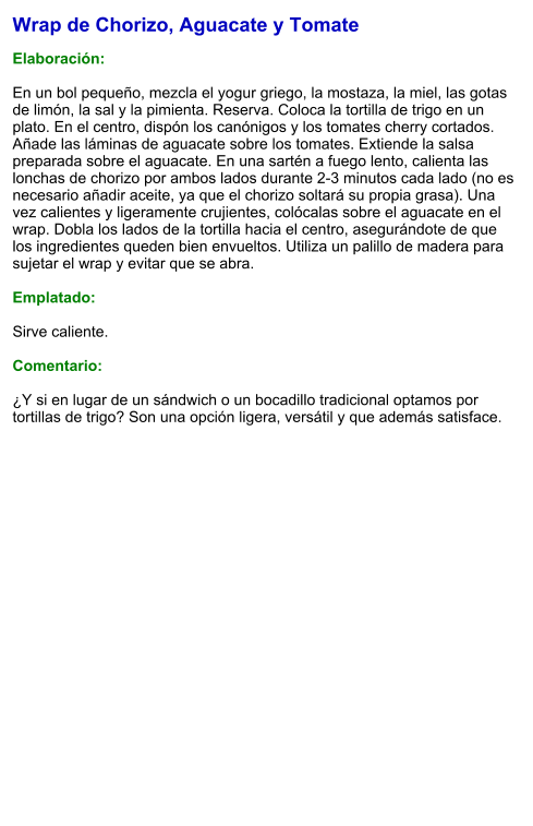 Wrap de Chorizo, Aguacate y Tomate  Elaboración:  En un bol pequeño, mezcla el yogur griego, la mostaza, la miel, las gotas de limón, la sal y la pimienta. Reserva. Coloca la tortilla de trigo en un plato. En el centro, dispón los canónigos y los tomates cherry cortados. Añade las láminas de aguacate sobre los tomates. Extiende la salsa preparada sobre el aguacate. En una sartén a fuego lento, calienta las lonchas de chorizo por ambos lados durante 2-3 minutos cada lado (no es necesario añadir aceite, ya que el chorizo soltará su propia grasa). Una vez calientes y ligeramente crujientes, colócalas sobre el aguacate en el wrap. Dobla los lados de la tortilla hacia el centro, asegurándote de que los ingredientes queden bien envueltos. Utiliza un palillo de madera para sujetar el wrap y evitar que se abra.   Emplatado:  Sirve caliente.   Comentario:  ¿Y si en lugar de un sándwich o un bocadillo tradicional optamos por tortillas de trigo? Son una opción ligera, versátil y que además satisface.