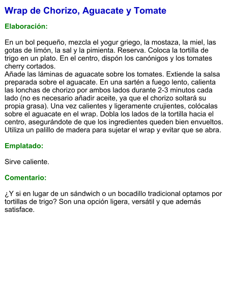 Wrap de Chorizo, Aguacate y Tomate  Elaboración:  En un bol pequeño, mezcla el yogur griego, la mostaza, la miel, las gotas de limón, la sal y la pimienta. Reserva. Coloca la tortilla de trigo en un plato. En el centro, dispón los canónigos y los tomates cherry cortados. Añade las láminas de aguacate sobre los tomates. Extiende la salsa preparada sobre el aguacate. En una sartén a fuego lento, calienta las lonchas de chorizo por ambos lados durante 2-3 minutos cada lado (no es necesario añadir aceite, ya que el chorizo soltará su propia grasa). Una vez calientes y ligeramente crujientes, colócalas sobre el aguacate en el wrap. Dobla los lados de la tortilla hacia el centro, asegurándote de que los ingredientes queden bien envueltos. Utiliza un palillo de madera para sujetar el wrap y evitar que se abra.   Emplatado:  Sirve caliente.   Comentario:  ¿Y si en lugar de un sándwich o un bocadillo tradicional optamos por tortillas de trigo? Son una opción ligera, versátil y que además satisface.