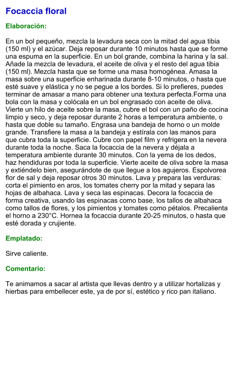 Focaccia floral  Elaboración:  En un bol pequeño, mezcla la levadura seca con la mitad del agua tibia (150 ml) y el azúcar. Deja reposar durante 10 minutos hasta que se forme una espuma en la superficie. En un bol grande, combina la harina y la sal. Añade la mezcla de levadura, el aceite de oliva y el resto del agua tibia (150 ml). Mezcla hasta que se forme una masa homogénea. Amasa la masa sobre una superficie enharinada durante 8-10 minutos, o hasta que esté suave y elástica y no se pegue a los bordes. Si lo prefieres, puedes terminar de amasar a mano para obtener una textura perfecta.Forma una bola con la masa y colócala en un bol engrasado con aceite de oliva. Vierte un hilo de aceite sobre la masa, cubre el bol con un paño de cocina limpio y seco, y deja reposar durante 2 horas a temperatura ambiente, o hasta que doble su tamaño. Engrasa una bandeja de horno o un molde grande. Transfiere la masa a la bandeja y estírala con las manos para que cubra toda la superficie. Cubre con papel film y refrigera en la nevera durante toda la noche. Saca la focaccia de la nevera y déjala a temperatura ambiente durante 30 minutos. Con la yema de los dedos, haz hendiduras por toda la superficie. Vierte aceite de oliva sobre la masa y extiéndelo bien, asegurándote de que llegue a los agujeros. Espolvorea flor de sal y deja reposar otros 30 minutos. Lava y prepara las verduras: corta el pimiento en aros, los tomates cherry por la mitad y separa las hojas de albahaca. Lava y seca las espinacas. Decora la focaccia de forma creativa, usando las espinacas como base, los tallos de albahaca como tallos de flores, y los pimientos y tomates como pétalos. Precalienta el horno a 230°C. Hornea la focaccia durante 20-25 minutos, o hasta que esté dorada y crujiente.  Emplatado:  Sirve caliente.   Comentario:  Te animamos a sacar al artista que llevas dentro y a utilizar hortalizas y hierbas para embellecer este, ya de por sí, estético y rico pan italiano.