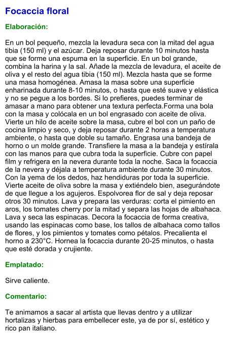 Focaccia floral  Elaboración:  En un bol pequeño, mezcla la levadura seca con la mitad del agua tibia (150 ml) y el azúcar. Deja reposar durante 10 minutos hasta que se forme una espuma en la superficie. En un bol grande, combina la harina y la sal. Añade la mezcla de levadura, el aceite de oliva y el resto del agua tibia (150 ml). Mezcla hasta que se forme una masa homogénea. Amasa la masa sobre una superficie enharinada durante 8-10 minutos, o hasta que esté suave y elástica y no se pegue a los bordes. Si lo prefieres, puedes terminar de amasar a mano para obtener una textura perfecta.Forma una bola con la masa y colócala en un bol engrasado con aceite de oliva. Vierte un hilo de aceite sobre la masa, cubre el bol con un paño de cocina limpio y seco, y deja reposar durante 2 horas a temperatura ambiente, o hasta que doble su tamaño. Engrasa una bandeja de horno o un molde grande. Transfiere la masa a la bandeja y estírala con las manos para que cubra toda la superficie. Cubre con papel film y refrigera en la nevera durante toda la noche. Saca la focaccia de la nevera y déjala a temperatura ambiente durante 30 minutos. Con la yema de los dedos, haz hendiduras por toda la superficie. Vierte aceite de oliva sobre la masa y extiéndelo bien, asegurándote de que llegue a los agujeros. Espolvorea flor de sal y deja reposar otros 30 minutos. Lava y prepara las verduras: corta el pimiento en aros, los tomates cherry por la mitad y separa las hojas de albahaca. Lava y seca las espinacas. Decora la focaccia de forma creativa, usando las espinacas como base, los tallos de albahaca como tallos de flores, y los pimientos y tomates como pétalos. Precalienta el horno a 230°C. Hornea la focaccia durante 20-25 minutos, o hasta que esté dorada y crujiente.  Emplatado:  Sirve caliente.   Comentario:  Te animamos a sacar al artista que llevas dentro y a utilizar hortalizas y hierbas para embellecer este, ya de por sí, estético y rico pan italiano.
