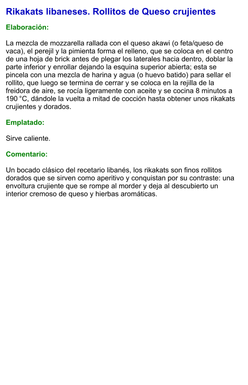 Rikakats libaneses. Rollitos de Queso crujientes  Elaboración:  La mezcla de mozzarella rallada con el queso akawi (o feta/queso de vaca), el perejil y la pimienta forma el relleno, que se coloca en el centro de una hoja de brick antes de plegar los laterales hacia dentro, doblar la parte inferior y enrollar dejando la esquina superior abierta; esta se pincela con una mezcla de harina y agua (o huevo batido) para sellar el rollito, que luego se termina de cerrar y se coloca en la rejilla de la freidora de aire, se rocía ligeramente con aceite y se cocina 8 minutos a 190 °C, dándole la vuelta a mitad de cocción hasta obtener unos rikakats crujientes y dorados.  Emplatado:  Sirve caliente.   Comentario:  Un bocado clásico del recetario libanés, los rikakats son finos rollitos dorados que se sirven como aperitivo y conquistan por su contraste: una envoltura crujiente que se rompe al morder y deja al descubierto un interior cremoso de queso y hierbas aromáticas.