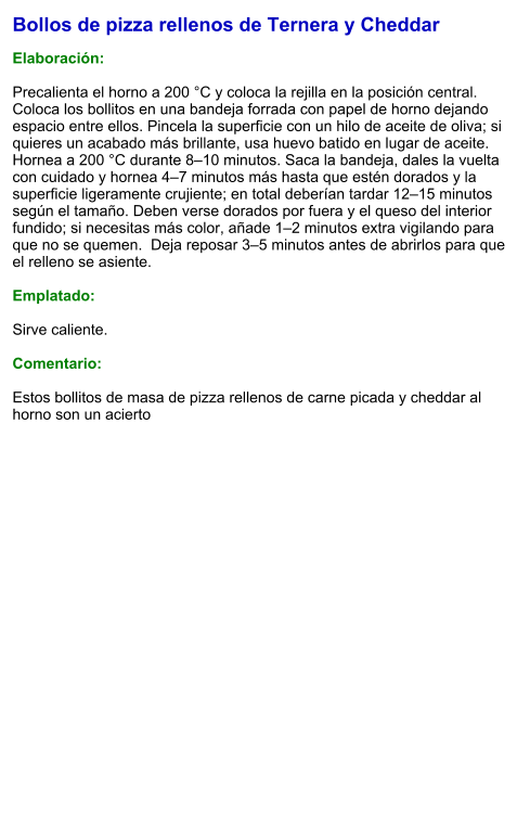 Bollos de pizza rellenos de Ternera y Cheddar  Elaboración:  Precalienta el horno a 200 °C y coloca la rejilla en la posición central. Coloca los bollitos en una bandeja forrada con papel de horno dejando espacio entre ellos. Pincela la superficie con un hilo de aceite de oliva; si quieres un acabado más brillante, usa huevo batido en lugar de aceite.  Hornea a 200 °C durante 8–10 minutos. Saca la bandeja, dales la vuelta con cuidado y hornea 4–7 minutos más hasta que estén dorados y la superficie ligeramente crujiente; en total deberían tardar 12–15 minutos según el tamaño. Deben verse dorados por fuera y el queso del interior fundido; si necesitas más color, añade 1–2 minutos extra vigilando para que no se quemen.  Deja reposar 3–5 minutos antes de abrirlos para que el relleno se asiente.  Emplatado:  Sirve caliente.   Comentario:  Estos bollitos de masa de pizza rellenos de carne picada y cheddar al horno son un acierto