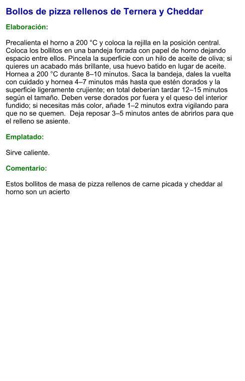 Bollos de pizza rellenos de Ternera y Cheddar  Elaboración:  Precalienta el horno a 200 °C y coloca la rejilla en la posición central. Coloca los bollitos en una bandeja forrada con papel de horno dejando espacio entre ellos. Pincela la superficie con un hilo de aceite de oliva; si quieres un acabado más brillante, usa huevo batido en lugar de aceite.  Hornea a 200 °C durante 8–10 minutos. Saca la bandeja, dales la vuelta con cuidado y hornea 4–7 minutos más hasta que estén dorados y la superficie ligeramente crujiente; en total deberían tardar 12–15 minutos según el tamaño. Deben verse dorados por fuera y el queso del interior fundido; si necesitas más color, añade 1–2 minutos extra vigilando para que no se quemen.  Deja reposar 3–5 minutos antes de abrirlos para que el relleno se asiente.  Emplatado:  Sirve caliente.   Comentario:  Estos bollitos de masa de pizza rellenos de carne picada y cheddar al horno son un acierto