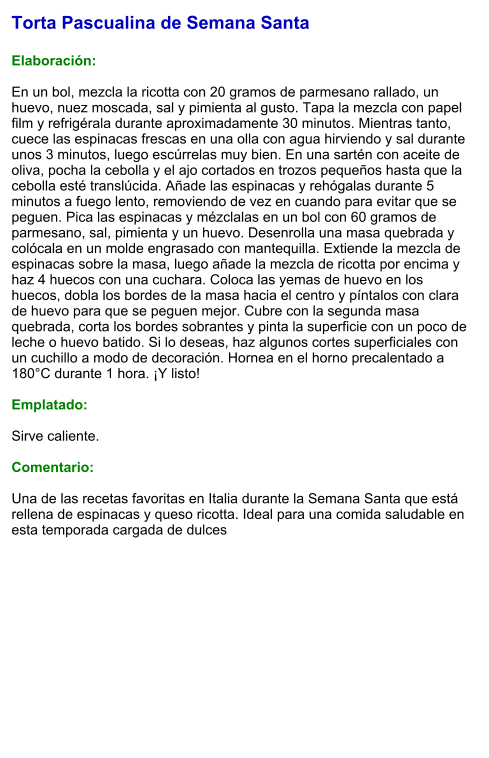Torta Pascualina de Semana Santa  Elaboración:  En un bol, mezcla la ricotta con 20 gramos de parmesano rallado, un huevo, nuez moscada, sal y pimienta al gusto. Tapa la mezcla con papel film y refrigérala durante aproximadamente 30 minutos. Mientras tanto, cuece las espinacas frescas en una olla con agua hirviendo y sal durante unos 3 minutos, luego escúrrelas muy bien. En una sartén con aceite de oliva, pocha la cebolla y el ajo cortados en trozos pequeños hasta que la cebolla esté translúcida. Añade las espinacas y rehógalas durante 5 minutos a fuego lento, removiendo de vez en cuando para evitar que se peguen. Pica las espinacas y mézclalas en un bol con 60 gramos de parmesano, sal, pimienta y un huevo. Desenrolla una masa quebrada y colócala en un molde engrasado con mantequilla. Extiende la mezcla de espinacas sobre la masa, luego añade la mezcla de ricotta por encima y haz 4 huecos con una cuchara. Coloca las yemas de huevo en los huecos, dobla los bordes de la masa hacia el centro y píntalos con clara de huevo para que se peguen mejor. Cubre con la segunda masa quebrada, corta los bordes sobrantes y pinta la superficie con un poco de leche o huevo batido. Si lo deseas, haz algunos cortes superficiales con un cuchillo a modo de decoración. Hornea en el horno precalentado a 180°C durante 1 hora. ¡Y listo!  Emplatado:  Sirve caliente.   Comentario:  Una de las recetas favoritas en Italia durante la Semana Santa que está rellena de espinacas y queso ricotta. Ideal para una comida saludable en esta temporada cargada de dulces
