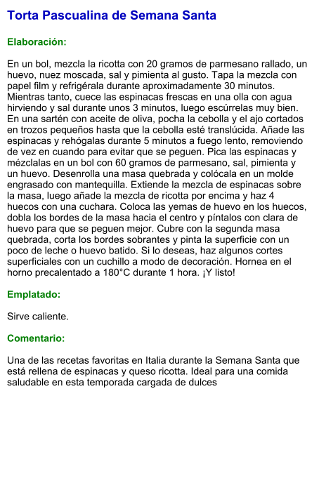 Torta Pascualina de Semana Santa  Elaboración:  En un bol, mezcla la ricotta con 20 gramos de parmesano rallado, un huevo, nuez moscada, sal y pimienta al gusto. Tapa la mezcla con papel film y refrigérala durante aproximadamente 30 minutos. Mientras tanto, cuece las espinacas frescas en una olla con agua hirviendo y sal durante unos 3 minutos, luego escúrrelas muy bien. En una sartén con aceite de oliva, pocha la cebolla y el ajo cortados en trozos pequeños hasta que la cebolla esté translúcida. Añade las espinacas y rehógalas durante 5 minutos a fuego lento, removiendo de vez en cuando para evitar que se peguen. Pica las espinacas y mézclalas en un bol con 60 gramos de parmesano, sal, pimienta y un huevo. Desenrolla una masa quebrada y colócala en un molde engrasado con mantequilla. Extiende la mezcla de espinacas sobre la masa, luego añade la mezcla de ricotta por encima y haz 4 huecos con una cuchara. Coloca las yemas de huevo en los huecos, dobla los bordes de la masa hacia el centro y píntalos con clara de huevo para que se peguen mejor. Cubre con la segunda masa quebrada, corta los bordes sobrantes y pinta la superficie con un poco de leche o huevo batido. Si lo deseas, haz algunos cortes superficiales con un cuchillo a modo de decoración. Hornea en el horno precalentado a 180°C durante 1 hora. ¡Y listo!  Emplatado:  Sirve caliente.   Comentario:  Una de las recetas favoritas en Italia durante la Semana Santa que está rellena de espinacas y queso ricotta. Ideal para una comida saludable en esta temporada cargada de dulces