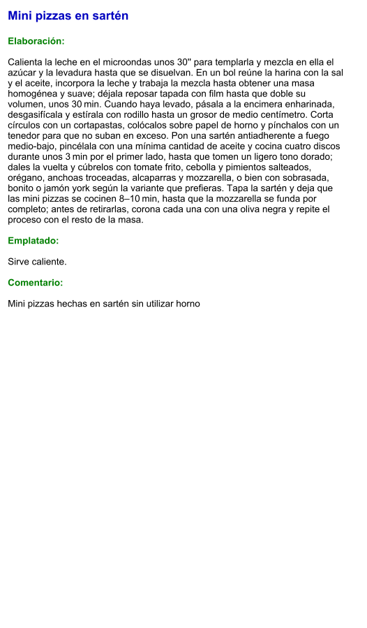 Mini pizzas en sartén  Elaboración:  Calienta la leche en el microondas unos 30'' para templarla y mezcla en ella el azúcar y la levadura hasta que se disuelvan. En un bol reúne la harina con la sal y el aceite, incorpora la leche y trabaja la mezcla hasta obtener una masa homogénea y suave; déjala reposar tapada con film hasta que doble su volumen, unos 30 min. Cuando haya levado, pásala a la encimera enharinada, desgasifícala y estírala con rodillo hasta un grosor de medio centímetro. Corta círculos con un cortapastas, colócalos sobre papel de horno y pínchalos con un tenedor para que no suban en exceso. Pon una sartén antiadherente a fuego medio-bajo, pincélala con una mínima cantidad de aceite y cocina cuatro discos durante unos 3 min por el primer lado, hasta que tomen un ligero tono dorado; dales la vuelta y cúbrelos con tomate frito, cebolla y pimientos salteados, orégano, anchoas troceadas, alcaparras y mozzarella, o bien con sobrasada, bonito o jamón york según la variante que prefieras. Tapa la sartén y deja que las mini pizzas se cocinen 8–10 min, hasta que la mozzarella se funda por completo; antes de retirarlas, corona cada una con una oliva negra y repite el proceso con el resto de la masa.  Emplatado:  Sirve caliente.   Comentario:  Mini pizzas hechas en sartén sin utilizar horno