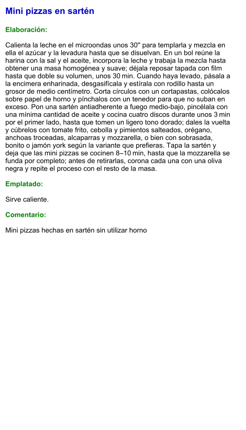 Mini pizzas en sartén  Elaboración:  Calienta la leche en el microondas unos 30'' para templarla y mezcla en ella el azúcar y la levadura hasta que se disuelvan. En un bol reúne la harina con la sal y el aceite, incorpora la leche y trabaja la mezcla hasta obtener una masa homogénea y suave; déjala reposar tapada con film hasta que doble su volumen, unos 30 min. Cuando haya levado, pásala a la encimera enharinada, desgasifícala y estírala con rodillo hasta un grosor de medio centímetro. Corta círculos con un cortapastas, colócalos sobre papel de horno y pínchalos con un tenedor para que no suban en exceso. Pon una sartén antiadherente a fuego medio-bajo, pincélala con una mínima cantidad de aceite y cocina cuatro discos durante unos 3 min por el primer lado, hasta que tomen un ligero tono dorado; dales la vuelta y cúbrelos con tomate frito, cebolla y pimientos salteados, orégano, anchoas troceadas, alcaparras y mozzarella, o bien con sobrasada, bonito o jamón york según la variante que prefieras. Tapa la sartén y deja que las mini pizzas se cocinen 8–10 min, hasta que la mozzarella se funda por completo; antes de retirarlas, corona cada una con una oliva negra y repite el proceso con el resto de la masa.  Emplatado:  Sirve caliente.   Comentario:  Mini pizzas hechas en sartén sin utilizar horno