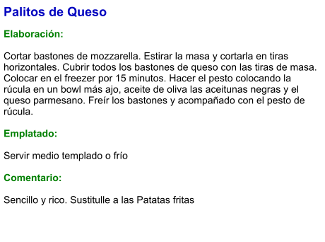 Palitos de Queso  Elaboración:  Cortar bastones de mozzarella. Estirar la masa y cortarla en tiras horizontales. Cubrir todos los bastones de queso con las tiras de masa. Colocar en el freezer por 15 minutos. Hacer el pesto colocando la rúcula en un bowl más ajo, aceite de oliva las aceitunas negras y el queso parmesano. Freír los bastones y acompañado con el pesto de rúcula.  Emplatado:  Servir medio templado o frío  Comentario:  Sencillo y rico. Sustitulle a las Patatas fritas