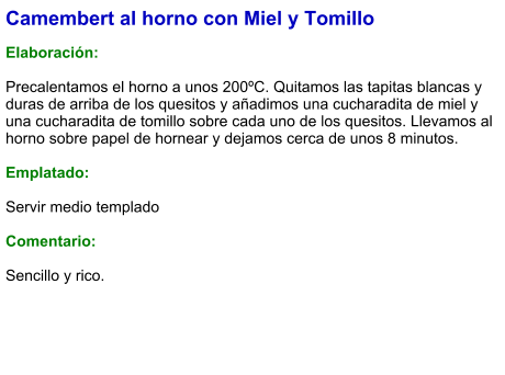 Camembert al horno con Miel y Tomillo  Elaboración:  Precalentamos el horno a unos 200ºC. Quitamos las tapitas blancas y duras de arriba de los quesitos y añadimos una cucharadita de miel y una cucharadita de tomillo sobre cada uno de los quesitos. Llevamos al horno sobre papel de hornear y dejamos cerca de unos 8 minutos.  Emplatado:  Servir medio templado  Comentario:  Sencillo y rico.