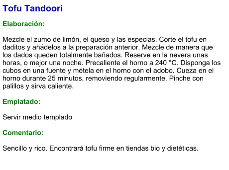 Tofu Tandoori  Elaboración:  Mezcle el zumo de limón, el queso y las especias. Corte el tofu en daditos y añádelos a la preparación anterior. Mezcle de manera que los dados queden totalmente bañados. Reserve en la nevera unas horas, o mejor una noche. Precaliente el horno a 240 °C. Disponga los cubos en una fuente y métela en el horno con el adobo. Cueza en el horno durante 25 minutos, removiendo regularmente. Pinche con palillos y sirva caliente.   Emplatado:  Servir medio templado  Comentario:  Sencillo y rico. Encontrará tofu firme en tiendas bio y dietéticas.