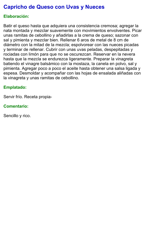 Capricho de Queso con Uvas y Nueces  Elaboración:  Batir el queso hasta que adquiera una consistencia cremosa; agregar la nata montada y mezclar suavemente con movimientos envolventes. Picar unas ramitas de cebollino y añadirlas a la crema de queso; sazonar con sal y pimienta y mezclar bien. Rellenar 6 aros de metal de 8 cm de diámetro con la mitad de la mezcla; espolvorear con las nueces picadas y terminar de rellenar. Cubrir con unas uvas peladas, despepitadas y rociadas con limón para que no se oscurezcan. Reservar en la nevera hasta que la mezcla se endurezca ligeramente. Preparar la vinagreta batiendo el vinagre balsámico con la mostaza, la canela en polvo, sal y pimienta. Agregar poco a poco el aceite hasta obtener una salsa ligada y espesa. Desmoldar y acompañar con las hojas de ensalada aliñadas con la vinagreta y unas ramitas de cebollino.  Emplatado:  Servir frío. Receta propia-  Comentario:  Sencillo y rico.