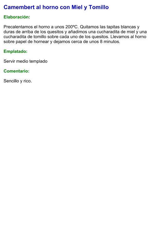 Camembert al horno con Miel y Tomillo  Elaboración:  Precalentamos el horno a unos 200ºC. Quitamos las tapitas blancas y duras de arriba de los quesitos y añadimos una cucharadita de miel y una cucharadita de tomillo sobre cada uno de los quesitos. Llevamos al horno sobre papel de hornear y dejamos cerca de unos 8 minutos.  Emplatado:  Servir medio templado  Comentario:  Sencillo y rico.