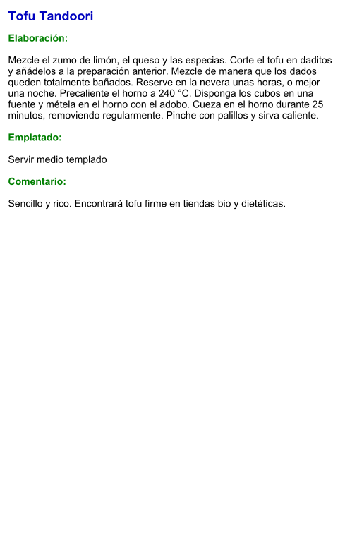 Tofu Tandoori  Elaboración:  Mezcle el zumo de limón, el queso y las especias. Corte el tofu en daditos y añádelos a la preparación anterior. Mezcle de manera que los dados queden totalmente bañados. Reserve en la nevera unas horas, o mejor una noche. Precaliente el horno a 240 °C. Disponga los cubos en una fuente y métela en el horno con el adobo. Cueza en el horno durante 25 minutos, removiendo regularmente. Pinche con palillos y sirva caliente.   Emplatado:  Servir medio templado  Comentario:  Sencillo y rico. Encontrará tofu firme en tiendas bio y dietéticas.