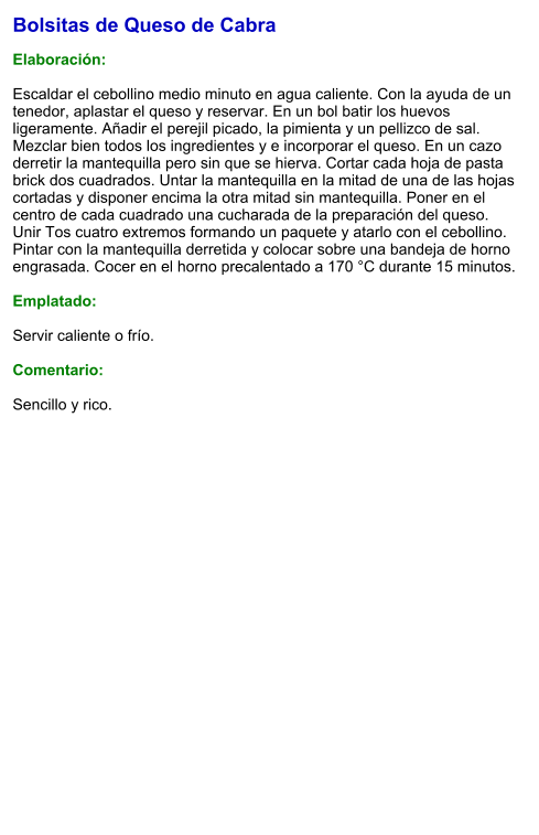 Bolsitas de Queso de Cabra  Elaboración:  Escaldar el cebollino medio minuto en agua caliente. Con la ayuda de un tenedor, aplastar el queso y reservar. En un bol batir los huevos ligeramente. Añadir el perejil picado, la pimienta y un pellizco de sal. Mezclar bien todos los ingredientes y e incorporar el queso. En un cazo derretir la mantequilla pero sin que se hierva. Cortar cada hoja de pasta brick dos cuadrados. Untar la mantequilla en la mitad de una de las hojas cortadas y disponer encima la otra mitad sin mantequilla. Poner en el centro de cada cuadrado una cucharada de la preparación del queso. Unir Tos cuatro extremos formando un paquete y atarlo con el cebollino. Pintar con la mantequilla derretida y colocar sobre una bandeja de horno engrasada. Cocer en el horno precalentado a 170 °C durante 15 minutos.  Emplatado:  Servir caliente o frío.   Comentario:  Sencillo y rico.