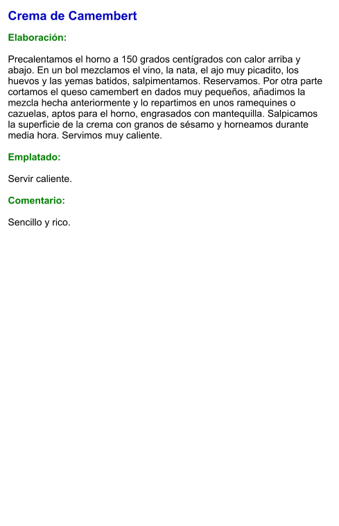 Crema de Camembert  Elaboración:  Precalentamos el horno a 150 grados centígrados con calor arriba y abajo. En un bol mezclamos el vino, la nata, el ajo muy picadito, los huevos y las yemas batidos, salpimentamos. Reservamos. Por otra parte cortamos el queso camembert en dados muy pequeños, añadimos la mezcla hecha anteriormente y lo repartimos en unos ramequines o cazuelas, aptos para el horno, engrasados con mantequilla. Salpicamos la superficie de la crema con granos de sésamo y horneamos durante media hora. Servimos muy caliente.  Emplatado:  Servir caliente.  Comentario:  Sencillo y rico.