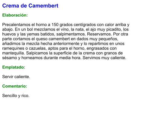 Crema de Camembert  Elaboración:  Precalentamos el horno a 150 grados centígrados con calor arriba y abajo. En un bol mezclamos el vino, la nata, el ajo muy picadito, los huevos y las yemas batidos, salpimentamos. Reservamos. Por otra parte cortamos el queso camembert en dados muy pequeños, añadimos la mezcla hecha anteriormente y lo repartimos en unos ramequines o cazuelas, aptos para el horno, engrasados con mantequilla. Salpicamos la superficie de la crema con granos de sésamo y horneamos durante media hora. Servimos muy caliente.  Emplatado:  Servir caliente.  Comentario:  Sencillo y rico.