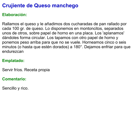Crujiente de Queso manchego  Elaboración:  Rallamos el queso y le añadimos dos cucharadas de pan rallado por cada 100 gr. de queso. Lo disponemos en montoncitos, separados unos de otros, sobre papel de horno en una placa. Los 'aplanamos' dándoles forma circular. Los tapamos con otro papel de horno y ponemos peso arriba para que no se vuele. Horneamos cinco o seis minutos (o hasta que estén dorados) a 180°. Dejamos enfriar para que endurezcan  Emplatado:  Servir fríos. Receta propia  Comentario:  Sencillo y rico.
