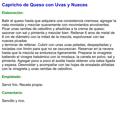 Capricho de Queso con Uvas y Nueces  Elaboración:  Batir el queso hasta que adquiera una consistencia cremosa; agregar la nata montada y mezclar suavemente con movimientos envolventes. Picar unas ramitas de cebollino y añadirlas a la crema de queso; sazonar con sal y pimienta y mezclar bien. Rellenar 6 aros de metal de 8 cm de diámetro con la mitad de la mezcla; espolvorear con las nueces picadas y terminar de rellenar. Cubrir con unas uvas peladas, despepitadas y rociadas con limón para que no se oscurezcan. Reservar en la nevera hasta que la mezcla se endurezca ligeramente. Preparar la vinagreta batiendo el vinagre balsámico con la mostaza, la canela en polvo, sal y pimienta. Agregar poco a poco el aceite hasta obtener una salsa ligada y espesa. Desmoldar y acompañar con las hojas de ensalada aliñadas con la vinagreta y unas ramitas de cebollino.  Emplatado:  Servir frío. Receta propia-  Comentario:  Sencillo y rico.