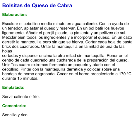 Bolsitas de Queso de Cabra  Elaboración:  Escaldar el cebollino medio minuto en agua caliente. Con la ayuda de un tenedor, aplastar el queso y reservar. En un bol batir los huevos ligeramente. Añadir el perejil picado, la pimienta y un pellizco de sal. Mezclar bien todos los ingredientes y e incorporar el queso. En un cazo derretir la mantequilla pero sin que se hierva. Cortar cada hoja de pasta brick dos cuadrados. Untar la mantequilla en la mitad de una de las hojas cortadas y disponer encima la otra mitad sin mantequilla. Poner en el centro de cada cuadrado una cucharada de la preparación del queso. Unir Tos cuatro extremos formando un paquete y atarlo con el cebollino. Pintar con la mantequilla derretida y colocar sobre una bandeja de horno engrasada. Cocer en el horno precalentado a 170 °C durante 15 minutos.  Emplatado:  Servir caliente o frío.   Comentario:  Sencillo y rico.