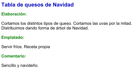 Tabla de quesos de Navidad  Elaboración:  Cortamos los distintos tipos de queso. Cortamos las uvas por la mitad. Distribuimos dando forma de árbol de Navidad.   Emplatado:  Servir fríos. Receta propia  Comentario:  Sencillo y navideño.
