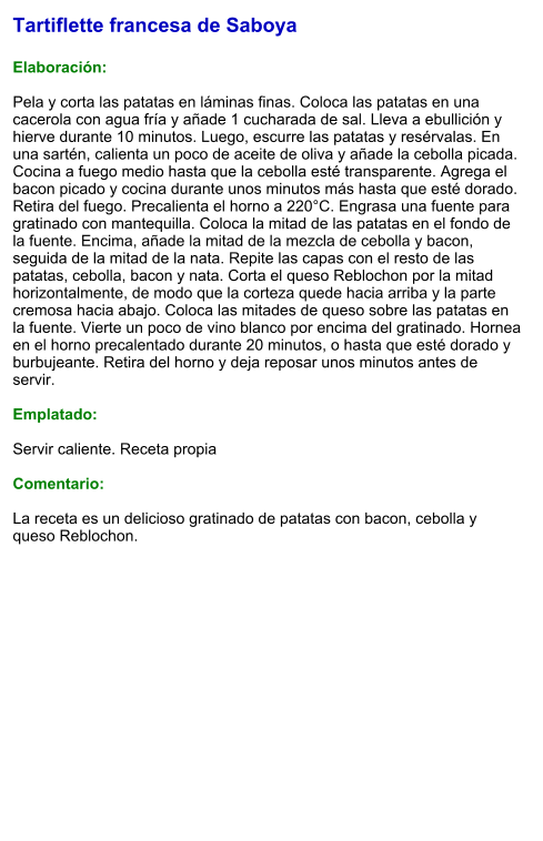 Tartiflette francesa de Saboya  Elaboración:  Pela y corta las patatas en láminas finas. Coloca las patatas en una cacerola con agua fría y añade 1 cucharada de sal. Lleva a ebullición y hierve durante 10 minutos. Luego, escurre las patatas y resérvalas. En una sartén, calienta un poco de aceite de oliva y añade la cebolla picada.  Cocina a fuego medio hasta que la cebolla esté transparente. Agrega el bacon picado y cocina durante unos minutos más hasta que esté dorado. Retira del fuego. Precalienta el horno a 220°C. Engrasa una fuente para gratinado con mantequilla. Coloca la mitad de las patatas en el fondo de la fuente. Encima, añade la mitad de la mezcla de cebolla y bacon, seguida de la mitad de la nata. Repite las capas con el resto de las patatas, cebolla, bacon y nata. Corta el queso Reblochon por la mitad horizontalmente, de modo que la corteza quede hacia arriba y la parte cremosa hacia abajo. Coloca las mitades de queso sobre las patatas en la fuente. Vierte un poco de vino blanco por encima del gratinado. Hornea en el horno precalentado durante 20 minutos, o hasta que esté dorado y burbujeante. Retira del horno y deja reposar unos minutos antes de servir.   Emplatado:  Servir caliente. Receta propia  Comentario:  La receta es un delicioso gratinado de patatas con bacon, cebolla y queso Reblochon.