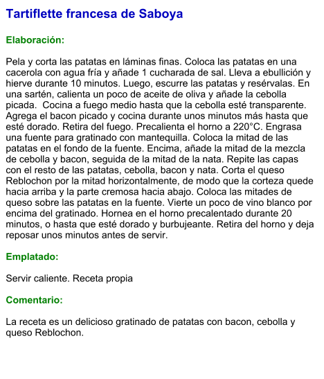 Tartiflette francesa de Saboya  Elaboración:  Pela y corta las patatas en láminas finas. Coloca las patatas en una cacerola con agua fría y añade 1 cucharada de sal. Lleva a ebullición y hierve durante 10 minutos. Luego, escurre las patatas y resérvalas. En una sartén, calienta un poco de aceite de oliva y añade la cebolla picada.  Cocina a fuego medio hasta que la cebolla esté transparente. Agrega el bacon picado y cocina durante unos minutos más hasta que esté dorado. Retira del fuego. Precalienta el horno a 220°C. Engrasa una fuente para gratinado con mantequilla. Coloca la mitad de las patatas en el fondo de la fuente. Encima, añade la mitad de la mezcla de cebolla y bacon, seguida de la mitad de la nata. Repite las capas con el resto de las patatas, cebolla, bacon y nata. Corta el queso Reblochon por la mitad horizontalmente, de modo que la corteza quede hacia arriba y la parte cremosa hacia abajo. Coloca las mitades de queso sobre las patatas en la fuente. Vierte un poco de vino blanco por encima del gratinado. Hornea en el horno precalentado durante 20 minutos, o hasta que esté dorado y burbujeante. Retira del horno y deja reposar unos minutos antes de servir.   Emplatado:  Servir caliente. Receta propia  Comentario:  La receta es un delicioso gratinado de patatas con bacon, cebolla y queso Reblochon.