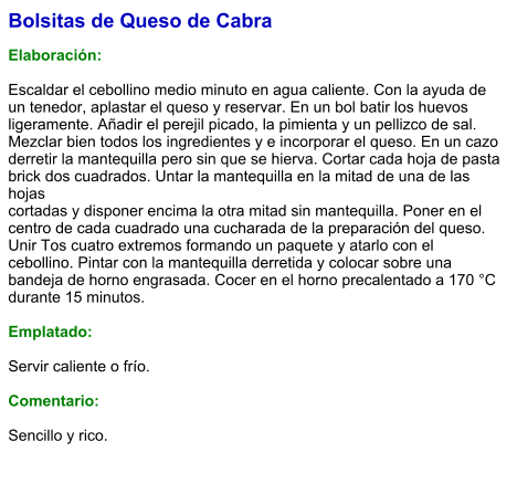 Bolsitas de Queso de Cabra  Elaboración:  Escaldar el cebollino medio minuto en agua caliente. Con la ayuda de un tenedor, aplastar el queso y reservar. En un bol batir los huevos ligeramente. Añadir el perejil picado, la pimienta y un pellizco de sal. Mezclar bien todos los ingredientes y e incorporar el queso. En un cazo derretir la mantequilla pero sin que se hierva. Cortar cada hoja de pasta brick dos cuadrados. Untar la mantequilla en la mitad de una de las hojas cortadas y disponer encima la otra mitad sin mantequilla. Poner en el centro de cada cuadrado una cucharada de la preparación del queso. Unir Tos cuatro extremos formando un paquete y atarlo con el cebollino. Pintar con la mantequilla derretida y colocar sobre una bandeja de horno engrasada. Cocer en el horno precalentado a 170 °C durante 15 minutos.  Emplatado:  Servir caliente o frío.   Comentario:  Sencillo y rico.