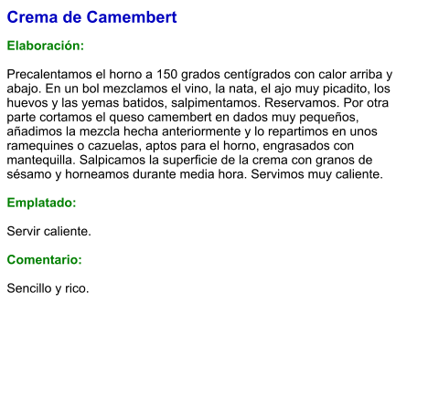 Crema de Camembert  Elaboración:  Precalentamos el horno a 150 grados centígrados con calor arriba y abajo. En un bol mezclamos el vino, la nata, el ajo muy picadito, los huevos y las yemas batidos, salpimentamos. Reservamos. Por otra parte cortamos el queso camembert en dados muy pequeños, añadimos la mezcla hecha anteriormente y lo repartimos en unos ramequines o cazuelas, aptos para el horno, engrasados con mantequilla. Salpicamos la superficie de la crema con granos de sésamo y horneamos durante media hora. Servimos muy caliente.  Emplatado:  Servir caliente.  Comentario:  Sencillo y rico.