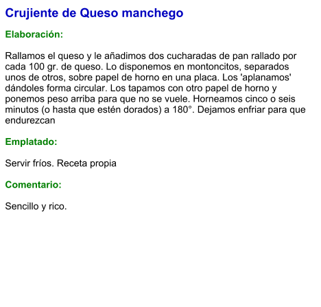 Crujiente de Queso manchego  Elaboración:  Rallamos el queso y le añadimos dos cucharadas de pan rallado por cada 100 gr. de queso. Lo disponemos en montoncitos, separados unos de otros, sobre papel de horno en una placa. Los 'aplanamos' dándoles forma circular. Los tapamos con otro papel de horno y ponemos peso arriba para que no se vuele. Horneamos cinco o seis minutos (o hasta que estén dorados) a 180°. Dejamos enfriar para que endurezcan  Emplatado:  Servir fríos. Receta propia  Comentario:  Sencillo y rico.