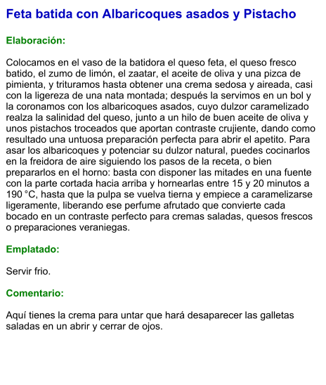 Feta batida con Albaricoques asados y Pistacho  Elaboración:  Colocamos en el vaso de la batidora el queso feta, el queso fresco batido, el zumo de limón, el zaatar, el aceite de oliva y una pizca de pimienta, y trituramos hasta obtener una crema sedosa y aireada, casi con la ligereza de una nata montada; después la servimos en un bol y la coronamos con los albaricoques asados, cuyo dulzor caramelizado realza la salinidad del queso, junto a un hilo de buen aceite de oliva y unos pistachos troceados que aportan contraste crujiente, dando como resultado una untuosa preparación perfecta para abrir el apetito. Para asar los albaricoques y potenciar su dulzor natural, puedes cocinarlos en la freidora de aire siguiendo los pasos de la receta, o bien prepararlos en el horno: basta con disponer las mitades en una fuente con la parte cortada hacia arriba y hornearlas entre 15 y 20 minutos a 190 °C, hasta que la pulpa se vuelva tierna y empiece a caramelizarse ligeramente, liberando ese perfume afrutado que convierte cada bocado en un contraste perfecto para cremas saladas, quesos frescos o preparaciones veraniegas.  Emplatado:  Servir frio.   Comentario:  Aquí tienes la crema para untar que hará desaparecer las galletas saladas en un abrir y cerrar de ojos.