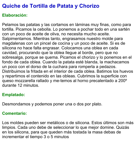 Quiche de Tortilla de Patata y Chorizo  Elaboración:  Pelamos las patatas y las cortamos en láminas muy finas, como para tortilla. Picamos la cebolla. Lo ponemos a pochar todo en una sartén con un poco de aceite de oliva, no necesita mucho aceite. Salpimentamos. Mientras tanto, engrasamos nuestro molde para magdalenas con un pincel de cocina y un poco de aceite. Si es de silicona no hace falta engrasar. Colocamos una oblea en cada cavidad, procurando que la oblea llegue al borde, pero que no sobresalga, porque se quema. Picamos el chorizo y lo ponemos en el fondo de cada oblea. Cuando la patata esté blanda, la machacamos un poco con el dorso de la cuchara para romperla a pedazos. Distribuimos la fritada en el interior de cada oblea. Batimos los huevos y repartimos el contenido en las obleas. Cubrimos la superficie con queso mozzarella rallado y me-temos al horno precalentado a 200º durante 12 minutos.  Emplatado:  Desmondamos y podemos poner una o dos por plato.  Comentario:  Los moldes pueden ser metálicos o de silicona. Estos últimos son más limpios. Cada uno debe de seleccionar lo que mejor domine. Quizás en los silicona, para que queden más tostada la masa debas de incrementar el tiempo 3 o 5 minutos