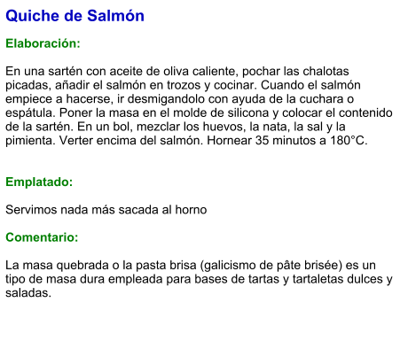 Quiche de Salmón  Elaboración:  En una sartén con aceite de oliva caliente, pochar las chalotas picadas, añadir el salmón en trozos y cocinar. Cuando el salmón empiece a hacerse, ir desmigandolo con ayuda de la cuchara o espátula. Poner la masa en el molde de silicona y colocar el contenido de la sartén. En un bol, mezclar los huevos, la nata, la sal y la pimienta. Verter encima del salmón. Hornear 35 minutos a 180°C.   Emplatado:  Servimos nada más sacada al horno  Comentario:  La masa quebrada o la pasta brisa (galicismo de pâte brisée) es un tipo de masa dura empleada para bases de tartas y tartaletas dulces y saladas.