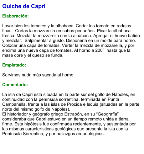 Quiche de Capri  Elaboración:  Lavar bien los tomates y la albahaca. Cortar los tomate en rodajas finas.  Cortas la mozzarella en cubos pequeños. Picar la albahaca fresca. Mezclar la mozzarella con la albahaca. Agregar el huevo batido y mezclar.  Salpimentar a gusto. Disponerla en un molde para horno. Colocar una capa de tomates. Verter la mezcla de mozzarella, y por encima una nueva capa de tomates. Al horno a 200º  hasta que la masa dore y el queso se funda.  Emplatado:  Servimos nada más sacada al horno  Comentario:  La isla de Capri está situada en la parte sur del golfo de Nápoles, en continuidad con la península sorrentina, terminada en Punta Campanella, frente a las islas de Procida e Isquia (situadas en la parte norte del mismo golfo de Nápoles).  El historiador y geógrafo griego Estrabón, en su “Geografía” consideraba que Capri estuvo en un tiempo remoto unida a tierra firme. Esta hipótesis fue confirmada recientemente, y sustentada por las mismas características geológicas que presenta la isla con la Península Sorrentina, y por hallazgos arqueológicos.