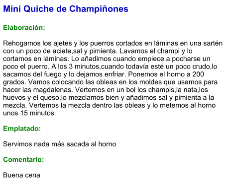 Mini Quiche de Champiñones  Elaboración:  Rehogamos los ajetes y los puerros cortados en láminas en una sartén con un poco de aciete,sal y pimienta. Lavamos el champi y lo cortamos en láminas. Lo añadimos cuando empiece a pocharse un poco el puerro. A los 3 minutos,cuando todavía esté un poco crudo,lo sacamos del fuego y lo dejamos enfriar. Ponemos el horno a 200 grados. Vamos colocando las obleas en los moldes que usamos para hacer las magdalenas. Vertemos en un bol los champis,la nata,los huevos y el queso,lo mezclamos bien y añadimos sal y pimienta a la mezcla. Vertemos la mezcla dentro las obleas y lo metemos al horno unos 15 minutos.  Emplatado:  Servimos nada más sacada al horno  Comentario:  Buena cena