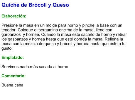 Quiche de Brócoli y Queso  Elaboración:  Presione la masa en un molde para horno y pinche la base con un tenedor. Coloque el pergamino encima de la masa, llene con garbanzos  y hornee. Cuando la masa este sacarlo de horno y retirar los gasbanzos y hornea hasta que esté dorada la masa. Rellena la masa con la mezcla de queso y brócoli y hornea hasta que este a tu gusto.  Emplatado:  Servimos nada más sacada al horno  Comentario:  Buena cena