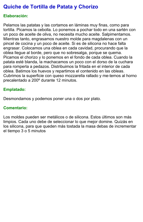 Quiche de Tortilla de Patata y Chorizo  Elaboración:  Pelamos las patatas y las cortamos en láminas muy finas, como para tortilla. Picamos la cebolla. Lo ponemos a pochar todo en una sartén con un poco de aceite de oliva, no necesita mucho aceite. Salpimentamos. Mientras tanto, engrasamos nuestro molde para magdalenas con un pincel de cocina y un poco de aceite. Si es de silicona no hace falta engrasar. Colocamos una oblea en cada cavidad, procurando que la oblea llegue al borde, pero que no sobresalga, porque se quema. Picamos el chorizo y lo ponemos en el fondo de cada oblea. Cuando la patata esté blanda, la machacamos un poco con el dorso de la cuchara para romperla a pedazos. Distribuimos la fritada en el interior de cada oblea. Batimos los huevos y repartimos el contenido en las obleas. Cubrimos la superficie con queso mozzarella rallado y me-temos al horno precalentado a 200º durante 12 minutos.  Emplatado:  Desmondamos y podemos poner una o dos por plato.  Comentario:  Los moldes pueden ser metálicos o de silicona. Estos últimos son más limpios. Cada uno debe de seleccionar lo que mejor domine. Quizás en los silicona, para que queden más tostada la masa debas de incrementar el tiempo 3 o 5 minutos