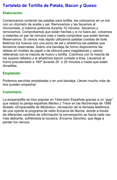 Tartaleta de Tortilla de Patata, Bacon y Queso  Elaboración:  Comenzamos cortando las patatas para tortilla, las colocamos en un bol con un chorreón de aceite y sal. Removemos y las llevamos al microondas, a máxima potencia durante 10 minutos. Sacamos y removemos. Comprobamos que están hechas y si no fuera así, volvemos a meterlas un par de minutos más o hasta comprobar que están tiernas. Reservamos. Si vamos más rápido utilizamos patatas cosidas de bote. Batimos los huevos con una pizca de sal y añadimos las patatas que teníamos reservadas. Sobre una bandeja de horno disponemos las obleas en moldes de papel o de silicona para magdalenas y vamos rellenando con la mezcla de huevo y tortilla. Cubrimos con la mezcla de los quesos rallados y le añadimos bacon cortado a tiras. Llevamos al horno precalentado a 180º durante 20  o 25 minutos o hasta que estén doraditas.  Emplatado:  Podemos servirlas emplatadas o en una bandeja. Llenan mucho más de dos pueden empachar  Comentario:  La empanadilla se hizo popular en Televisión Española gracias a un “gag” que realizó la pareja española Martes y Trece en las Nochevieja de 1986 titulado «Empanadilla de Móstoles», recreación de la llamada telefónica de una oyente al programa de radio Encarna de Noche, donde a través de diferentes cambios de información la conversación se hacía cada vez más delirante, sufriéndola la locutora, Encarna Sánchez, que llega a perder los nervios.