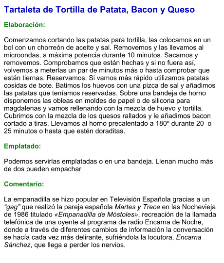Tartaleta de Tortilla de Patata, Bacon y Queso  Elaboración:  Comenzamos cortando las patatas para tortilla, las colocamos en un bol con un chorreón de aceite y sal. Removemos y las llevamos al microondas, a máxima potencia durante 10 minutos. Sacamos y removemos. Comprobamos que están hechas y si no fuera así, volvemos a meterlas un par de minutos más o hasta comprobar que están tiernas. Reservamos. Si vamos más rápido utilizamos patatas cosidas de bote. Batimos los huevos con una pizca de sal y añadimos las patatas que teníamos reservadas. Sobre una bandeja de horno disponemos las obleas en moldes de papel o de silicona para magdalenas y vamos rellenando con la mezcla de huevo y tortilla. Cubrimos con la mezcla de los quesos rallados y le añadimos bacon cortado a tiras. Llevamos al horno precalentado a 180º durante 20  o 25 minutos o hasta que estén doraditas.  Emplatado:  Podemos servirlas emplatadas o en una bandeja. Llenan mucho más de dos pueden empachar  Comentario:  La empanadilla se hizo popular en Televisión Española gracias a un “gag” que realizó la pareja española Martes y Trece en las Nochevieja de 1986 titulado «Empanadilla de Móstoles», recreación de la llamada telefónica de una oyente al programa de radio Encarna de Noche, donde a través de diferentes cambios de información la conversación se hacía cada vez más delirante, sufriéndola la locutora, Encarna Sánchez, que llega a perder los nervios.