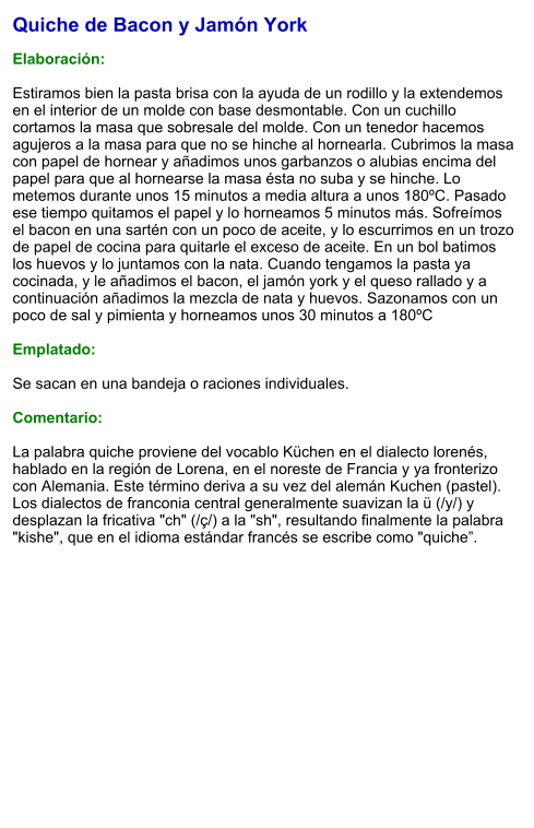 Quiche de Bacon y Jamón York  Elaboración:  Estiramos bien la pasta brisa con la ayuda de un rodillo y la extendemos en el interior de un molde con base desmontable. Con un cuchillo cortamos la masa que sobresale del molde. Con un tenedor hacemos agujeros a la masa para que no se hinche al hornearla. Cubrimos la masa con papel de hornear y añadimos unos garbanzos o alubias encima del papel para que al hornearse la masa ésta no suba y se hinche. Lo metemos durante unos 15 minutos a media altura a unos 180ºC. Pasado ese tiempo quitamos el papel y lo horneamos 5 minutos más. Sofreímos el bacon en una sartén con un poco de aceite, y lo escurrimos en un trozo de papel de cocina para quitarle el exceso de aceite. En un bol batimos los huevos y lo juntamos con la nata. Cuando tengamos la pasta ya cocinada, y le añadimos el bacon, el jamón york y el queso rallado y a continuación añadimos la mezcla de nata y huevos. Sazonamos con un poco de sal y pimienta y horneamos unos 30 minutos a 180ºC  Emplatado:  Se sacan en una bandeja o raciones individuales.  Comentario:  La palabra quiche proviene del vocablo Küchen en el dialecto lorenés, hablado en la región de Lorena, en el noreste de Francia y ya fronterizo con Alemania. Este término deriva a su vez del alemán Kuchen (pastel). Los dialectos de franconia central generalmente suavizan la ü (/y/) y desplazan la fricativa "ch" (/ç/) a la "sh", resultando finalmente la palabra "kishe", que en el idioma estándar francés se escribe como "quiche”.
