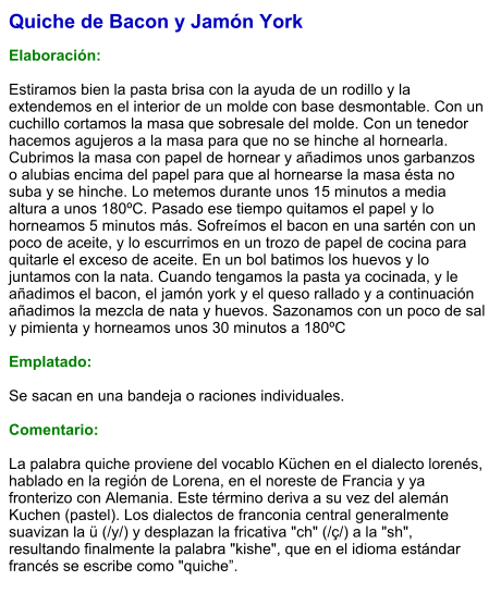 Quiche de Bacon y Jamón York  Elaboración:  Estiramos bien la pasta brisa con la ayuda de un rodillo y la extendemos en el interior de un molde con base desmontable. Con un cuchillo cortamos la masa que sobresale del molde. Con un tenedor hacemos agujeros a la masa para que no se hinche al hornearla. Cubrimos la masa con papel de hornear y añadimos unos garbanzos o alubias encima del papel para que al hornearse la masa ésta no suba y se hinche. Lo metemos durante unos 15 minutos a media altura a unos 180ºC. Pasado ese tiempo quitamos el papel y lo horneamos 5 minutos más. Sofreímos el bacon en una sartén con un poco de aceite, y lo escurrimos en un trozo de papel de cocina para quitarle el exceso de aceite. En un bol batimos los huevos y lo juntamos con la nata. Cuando tengamos la pasta ya cocinada, y le añadimos el bacon, el jamón york y el queso rallado y a continuación añadimos la mezcla de nata y huevos. Sazonamos con un poco de sal y pimienta y horneamos unos 30 minutos a 180ºC  Emplatado:  Se sacan en una bandeja o raciones individuales.  Comentario:  La palabra quiche proviene del vocablo Küchen en el dialecto lorenés, hablado en la región de Lorena, en el noreste de Francia y ya fronterizo con Alemania. Este término deriva a su vez del alemán Kuchen (pastel). Los dialectos de franconia central generalmente suavizan la ü (/y/) y desplazan la fricativa "ch" (/ç/) a la "sh", resultando finalmente la palabra "kishe", que en el idioma estándar francés se escribe como "quiche”.