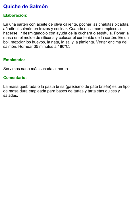 Quiche de Salmón  Elaboración:  En una sartén con aceite de oliva caliente, pochar las chalotas picadas, añadir el salmón en trozos y cocinar. Cuando el salmón empiece a hacerse, ir desmigandolo con ayuda de la cuchara o espátula. Poner la masa en el molde de silicona y colocar el contenido de la sartén. En un bol, mezclar los huevos, la nata, la sal y la pimienta. Verter encima del salmón. Hornear 35 minutos a 180°C.   Emplatado:  Servimos nada más sacada al horno  Comentario:  La masa quebrada o la pasta brisa (galicismo de pâte brisée) es un tipo de masa dura empleada para bases de tartas y tartaletas dulces y saladas.