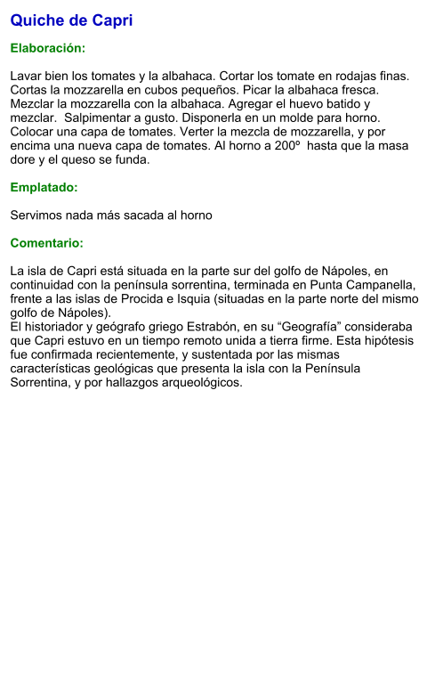 Quiche de Capri  Elaboración:  Lavar bien los tomates y la albahaca. Cortar los tomate en rodajas finas.  Cortas la mozzarella en cubos pequeños. Picar la albahaca fresca. Mezclar la mozzarella con la albahaca. Agregar el huevo batido y mezclar.  Salpimentar a gusto. Disponerla en un molde para horno. Colocar una capa de tomates. Verter la mezcla de mozzarella, y por encima una nueva capa de tomates. Al horno a 200º  hasta que la masa dore y el queso se funda.  Emplatado:  Servimos nada más sacada al horno  Comentario:  La isla de Capri está situada en la parte sur del golfo de Nápoles, en continuidad con la península sorrentina, terminada en Punta Campanella, frente a las islas de Procida e Isquia (situadas en la parte norte del mismo golfo de Nápoles).  El historiador y geógrafo griego Estrabón, en su “Geografía” consideraba que Capri estuvo en un tiempo remoto unida a tierra firme. Esta hipótesis fue confirmada recientemente, y sustentada por las mismas características geológicas que presenta la isla con la Península Sorrentina, y por hallazgos arqueológicos.