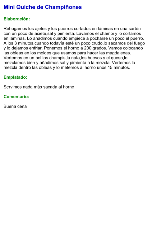 Mini Quiche de Champiñones  Elaboración:  Rehogamos los ajetes y los puerros cortados en láminas en una sartén con un poco de aciete,sal y pimienta. Lavamos el champi y lo cortamos en láminas. Lo añadimos cuando empiece a pocharse un poco el puerro. A los 3 minutos,cuando todavía esté un poco crudo,lo sacamos del fuego y lo dejamos enfriar. Ponemos el horno a 200 grados. Vamos colocando las obleas en los moldes que usamos para hacer las magdalenas. Vertemos en un bol los champis,la nata,los huevos y el queso,lo mezclamos bien y añadimos sal y pimienta a la mezcla. Vertemos la mezcla dentro las obleas y lo metemos al horno unos 15 minutos.  Emplatado:  Servimos nada más sacada al horno  Comentario:  Buena cena